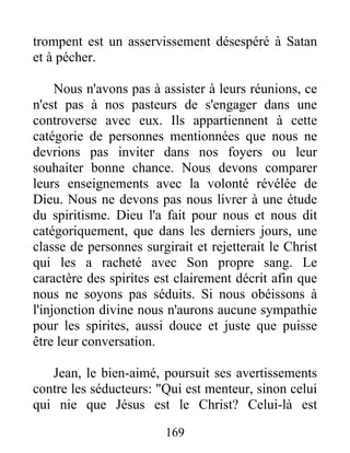 trompent est un asservissement désespéré à Satan
et à pécher.
Nous n'avons pas à assister à leurs réunions, ce
n'est pas à nos pasteurs de s'engager dans une
controverse avec eux. Ils appartiennent à cette
catégorie de personnes mentionnées que nous ne
devrions pas inviter dans nos foyers ou leur
souhaiter bonne chance. Nous devons comparer
leurs enseignements avec la volonté révélée de
Dieu. Nous ne devons pas nous livrer à une étude
du spiritisme. Dieu l'a fait pour nous et nous dit
catégoriquement, que dans les derniers jours, une
classe de personnes surgirait et rejetterait le Christ
qui les a racheté avec Son propre sang. Le
caractère des spirites est clairement décrit afin que
nous ne soyons pas séduits. Si nous obéissons à
l'injonction divine nous n'aurons aucune sympathie
pour les spirites, aussi douce et juste que puisse
être leur conversation.
Jean, le bien-aimé, poursuit ses avertissements
contre les séducteurs: "Qui est menteur, sinon celui
qui nie que Jésus est le Christ? Celui-là est
169
 