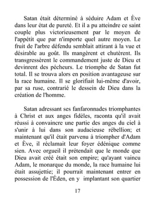 Satan était déterminé à séduire Adam et Ève
dans leur état de pureté. Et il a pu atteindre ce saint
couple plus victorieusement par le moyen de
l'appétit que par n'importe quel autre moyen. Le
fruit de l'arbre défendu semblait attirant à la vue et
désirable au goût. Ils mangèrent et chutèrent. Ils
transgressèrent le commandement juste de Dieu et
devinrent des pécheurs. Le triomphe de Satan fut
total. Il se trouva alors en position avantageuse sur
la race humaine. Il se glorifiait lui-même d'avoir,
par sa ruse, contrarié le dessein de Dieu dans la
création de l'homme.
Satan adressant ses fanfaronnades triomphantes
à Christ et aux anges fidèles, raconta qu'il avait
réussi à convaincre une partie des anges du ciel à
s'unir à lui dans son audacieuse rébellion; et
maintenant qu'il était parvenu à triompher d'Adam
et Ève, il réclamait leur foyer édénique comme
sien. Avec orgueil il prétendait que le monde que
Dieu avait créé était son empire; qu'ayant vaincu
Adam, le monarque du monde, la race humaine lui
était assujettie; il pourrait maintenant entrer en
possession de l'Éden, en y implantant son quartier
17
 