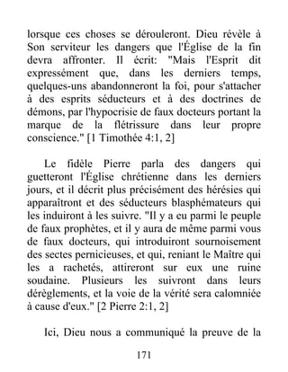 lorsque ces choses se dérouleront. Dieu révèle à
Son serviteur les dangers que l'Église de la fin
devra affronter. Il écrit: "Mais l'Esprit dit
expressément que, dans les derniers temps,
quelques-uns abandonneront la foi, pour s'attacher
à des esprits séducteurs et à des doctrines de
démons, par l'hypocrisie de faux docteurs portant la
marque de la flétrissure dans leur propre
conscience." [1 Timothée 4:1, 2]
Le fidèle Pierre parla des dangers qui
guetteront l'Église chrétienne dans les derniers
jours, et il décrit plus précisément des hérésies qui
apparaîtront et des séducteurs blasphémateurs qui
les induiront à les suivre. "Il y a eu parmi le peuple
de faux prophètes, et il y aura de même parmi vous
de faux docteurs, qui introduiront sournoisement
des sectes pernicieuses, et qui, reniant le Maître qui
les a rachetés, attireront sur eux une ruine
soudaine. Plusieurs les suivront dans leurs
dérèglements, et la voie de la vérité sera calomniée
à cause d'eux." [2 Pierre 2:1, 2]
Ici, Dieu nous a communiqué la preuve de la
171
 