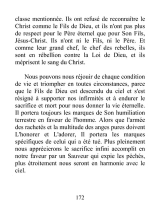 classe mentionnée. Ils ont refusé de reconnaître le
Christ comme le Fils de Dieu, et ils n'ont pas plus
de respect pour le Père éternel que pour Son Fils,
Jésus-Christ. Ils n'ont ni le Fils, ni le Père. Et
comme leur grand chef, le chef des rebelles, ils
sont en rébellion contre la Loi de Dieu, et ils
méprisent le sang du Christ.
Nous pouvons nous réjouir de chaque condition
de vie et triompher en toutes circonstances, parce
que le Fils de Dieu est descendu du ciel et s'est
résigné à supporter nos infirmités et à endurer le
sacrifice et mort pour nous donner la vie éternelle.
Il portera toujours les marques de Son humiliation
terrestre en faveur de l'homme. Alors que l'armée
des rachetés et la multitude des anges pures doivent
L'honorer et L'adorer, Il portera les marques
spécifiques de celui qui a été tué. Plus pleinement
nous apprécierons le sacrifice infini accomplit en
notre faveur par un Sauveur qui expie les péchés,
plus étroitement nous seront en harmonie avec le
ciel.
172
 