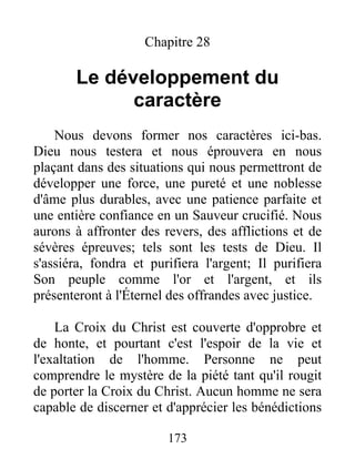 Chapitre 28
Le développement du
caractère
Nous devons former nos caractères ici-bas.
Dieu nous testera et nous éprouvera en nous
plaçant dans des situations qui nous permettront de
développer une force, une pureté et une noblesse
d'âme plus durables, avec une patience parfaite et
une entière confiance en un Sauveur crucifié. Nous
aurons à affronter des revers, des afflictions et de
sévères épreuves; tels sont les tests de Dieu. Il
s'assiéra, fondra et purifiera l'argent; Il purifiera
Son peuple comme l'or et l'argent, et ils
présenteront à l'Éternel des offrandes avec justice.
La Croix du Christ est couverte d'opprobre et
de honte, et pourtant c'est l'espoir de la vie et
l'exaltation de l'homme. Personne ne peut
comprendre le mystère de la piété tant qu'il rougit
de porter la Croix du Christ. Aucun homme ne sera
capable de discerner et d'apprécier les bénédictions
173
 