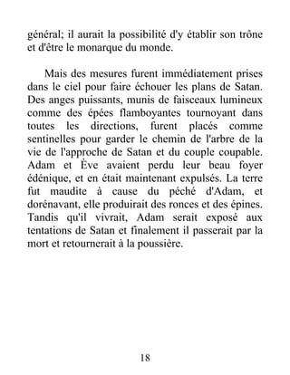 général; il aurait la possibilité d'y établir son trône
et d'être le monarque du monde.
Mais des mesures furent immédiatement prises
dans le ciel pour faire échouer les plans de Satan.
Des anges puissants, munis de faisceaux lumineux
comme des épées flamboyantes tournoyant dans
toutes les directions, furent placés comme
sentinelles pour garder le chemin de l'arbre de la
vie de l'approche de Satan et du couple coupable.
Adam et Ève avaient perdu leur beau foyer
édénique, et en était maintenant expulsés. La terre
fut maudite à cause du péché d'Adam, et
dorénavant, elle produirait des ronces et des épines.
Tandis qu'il vivrait, Adam serait exposé aux
tentations de Satan et finalement il passerait par la
mort et retournerait à la poussière.
18
 