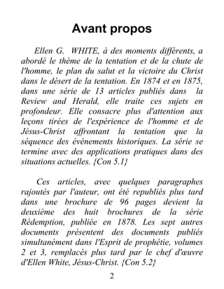 Avant propos
Ellen G. WHITE, à des moments différents, a
abordé le thème de la tentation et de la chute de
l'homme, le plan du salut et la victoire du Christ
dans le désert de la tentation. En 1874 et en 1875,
dans une série de 13 articles publiés dans la
Review and Herald, elle traite ces sujets en
profondeur. Elle consacre plus d'attention aux
leçons tirées de l'expérience de l'homme et de
Jésus-Christ affrontant la tentation que la
séquence des évènements historiques. La série se
termine avec des applications pratiques dans des
situations actuelles. {Con 5.1}
Ces articles, avec quelques paragraphes
rajoutés par l'auteur, ont été republiés plus tard
dans une brochure de 96 pages devient la
deuxième des huit brochures de la série
Rédemption, publiée en 1878. Les sept autres
documents présentent des documents publiés
simultanément dans l'Esprit de prophétie, volumes
2 et 3, remplacés plus tard par le chef d'œuvre
d'Ellen White, Jésus-Christ. {Con 5.2}
2
 