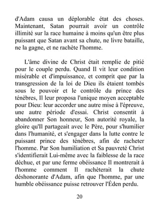 d'Adam causa un déplorable état des choses.
Maintenant, Satan pourrait avoir un contrôle
illimité sur la race humaine à moins qu'un être plus
puissant que Satan avant sa chute, ne livre bataille,
ne la gagne, et ne rachète l'homme.
L'âme divine de Christ était remplie de pitié
pour le couple perdu. Quand Il vit leur condition
misérable et d'impuissance, et comprit que par la
transgression de la loi de Dieu ils étaient tombés
sous le pouvoir et le contrôle du prince des
ténèbres, Il leur proposa l'unique moyen acceptable
pour Dieu: leur accorder une autre mise à l'épreuve,
une autre période d'essai. Christ consentit à
abandonner Son honneur, Son autorité royale, la
gloire qu'Il partageait avec le Père, pour s'humilier
dans l'humanité, et s'engager dans la lutte contre le
puissant prince des ténèbres, afin de racheter
l'homme. Par Son humiliation et Sa pauvreté Christ
s'identifierait Lui-même avec la faiblesse de la race
déchue, et par une ferme obéissance Il montrerait à
l'homme comment Il rachèterait la chute
déshonorante d'Adam, afin que l'homme, par une
humble obéissance puisse retrouver l'Éden perdu.
20
 