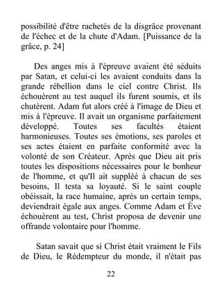 possibilité d'être rachetés de la disgrâce provenant
de l'échec et de la chute d'Adam. [Puissance de la
grâce, p. 24]
Des anges mis à l'épreuve avaient été séduits
par Satan, et celui-ci les avaient conduits dans la
grande rébellion dans le ciel contre Christ. Ils
échouèrent au test auquel ils furent soumis, et ils
chutèrent. Adam fut alors créé à l'image de Dieu et
mis à l'épreuve. Il avait un organisme parfaitement
développé. Toutes ses facultés étaient
harmonieuses. Toutes ses émotions, ses paroles et
ses actes étaient en parfaite conformité avec la
volonté de son Créateur. Après que Dieu ait pris
toutes les dispositions nécessaires pour le bonheur
de l'homme, et qu'Il ait suppléé à chacun de ses
besoins, Il testa sa loyauté. Si le saint couple
obéissait, la race humaine, après un certain temps,
deviendrait égale aux anges. Comme Adam et Ève
échouèrent au test, Christ proposa de devenir une
offrande volontaire pour l'homme.
Satan savait que si Christ était vraiment le Fils
de Dieu, le Rédempteur du monde, il n'était pas
22
 