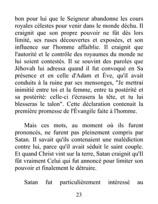 bon pour lui que le Seigneur abandonne les cours
royales célestes pour venir dans le monde déchu. Il
craignit que son propre pouvoir ne fût dès lors
limité, ses ruses découvertes et exposées, et son
influence sur l'homme affaiblie. Il craignit que
l'autorité et le contrôle des royaumes du monde ne
lui soient contestés. Il se souvint des paroles que
Jéhovah lui adressa quand il fut convoqué en Sa
présence et en celle d'Adam et Ève, qu'il avait
conduits à la ruine par ses mensonges, "Je mettrai
inimitié entre toi et la femme, entre ta postérité et
sa postérité: celle-ci t'écrasera la tête, et tu lui
blesseras le talon". Cette déclaration contenait la
première promesse de l'Évangile faite à l'homme.
Mais ces mots, au moment où ils furent
prononcés, ne furent pas pleinement compris par
Satan. Il savait qu'ils contenaient une malédiction
contre lui, parce qu'il avait séduit le saint couple.
Et quand Christ vint sur la terre, Satan craignit qu'Il
fût vraiment Celui qui fut annoncé pour limiter son
pouvoir et finalement le détruire.
Satan fut particulièrement intéressé au
23
 