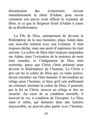 déroulement des évènements suivant
immédiatement la chute d'Adam, pour savoir
comment son œuvre avait affecté le royaume de
Dieu, et ce que le Seigneur ferait d'Adam à cause
de sa désobéissance.
Le Fils de Dieu, entreprenant de devenir le
Rédempteur de la race humaine, plaça Adam dans
une nouvelle relation avec son Créateur. Il était
toujours déchu, mais une porte d’espérance lui était
ouverte. La colère de Dieu était toujours suspendue
sur Adam, mais l’exécution de la sentence de mort
était retardée, et l’indignation de Dieu était
restreinte, parce que Christ s'était présenté pour
devenir le Rédempteur de l’homme. Le Christ a
pris sur lui la colère de Dieu qui, en toute justice,
devait retomber sur l'être humain. Il deviendrait un
refuge pour l’homme, et bien qu'il soit réellement
un criminel, méritant la colère de Dieu, il pourrait,
par la foi en Christ, trouver un refuge et être en
sécurité. Au cœur de sa condition mortelle, il
trouvait la vie, à condition de l'accepter. Le Dieu
saint et infini, qui demeure dans une lumière
inaccessible, ne pouvait plus parler avec l’homme.
24
 