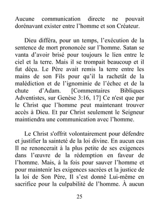 Aucune communication directe ne pouvait
dorénavant exister entre l’homme et son Créateur.
Dieu différa, pour un temps, l’exécution de la
sentence de mort prononcée sur l’homme. Satan se
vanta d’avoir brisé pour toujours le lien entre le
ciel et la terre. Mais il se trompait beaucoup et il
fut déçu. Le Père avait remis la terre entre les
mains de son Fils pour qu’il la rachetât de la
malédiction et de l’ignominie de l’échec et de la
chute d’Adam. [Commentaires Bibliques
Adventistes, sur Genèse 3:16, 17] Ce n'est que par
le Christ que l’homme peut maintenant trouver
accès à Dieu. Et par Christ seulement le Seigneur
maintiendra une communication avec l’homme.
Le Christ s'offrit volontairement pour défendre
et justifier la sainteté de la loi divine. En aucun cas
Il ne renoncerait à la plus petite de ses exigences
dans l’œuvre de la rédemption en faveur de
l’homme. Mais, à la fois pour sauver l’homme et
pour maintenir les exigences sacrées et la justice de
la loi de Son Père, Il s’est donné Lui-même en
sacrifice pour la culpabilité de l’homme. À aucun
25
 