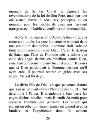 moment de Sa vie Christ ne déprécia les
revendications de la loi de Son Père, mais par une
obéissance ferme à tous ses préceptes et en
mourant pour les péchés de ceux qui l'avaient
transgressée, Il établit et confirma son immuabilité.
Après la transgression d'Adam, Satan vit que la
ruine était totale. La race humaine se trouvait dans
une condition déplorable. L'homme était isolé de
toute communication avec Dieu. C'était le dessein
de Satan que l'état de l'homme soit le même que
celui des anges déchus en rébellion contre Dieu,
sans l'encouragement d'une lueur d'espoir. Il pensa
que si Dieu pardonnait à l'homme pécheur qu'Il
avait créé, Il pourrait rentrer en grâce avec ses
anges. Mais il fut déçu.
Le divin Fils de Dieu vit que personne d'autre
que Lui ne pouvait sauver l'homme déchu, et Il fut
déterminé à l'aider. Il abandonna à leur perte les
anges déchus rebelles, mais Il tendit Sa main pour
secourir l'homme qui périssait. Les anges qui
étaient en rébellion furent traités en accord avec la
lumière et l'expérience dont ils avaient
26
 