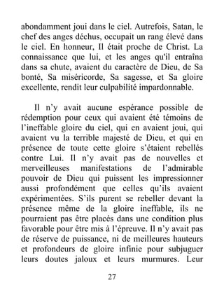 abondamment joui dans le ciel. Autrefois, Satan, le
chef des anges déchus, occupait un rang élevé dans
le ciel. En honneur, Il était proche de Christ. La
connaissance que lui, et les anges qu'il entraîna
dans sa chute, avaient du caractère de Dieu, de Sa
bonté, Sa miséricorde, Sa sagesse, et Sa gloire
excellente, rendit leur culpabilité impardonnable.
Il n’y avait aucune espérance possible de
rédemption pour ceux qui avaient été témoins de
l’ineffable gloire du ciel, qui en avaient joui, qui
avaient vu la terrible majesté de Dieu, et qui en
présence de toute cette gloire s’étaient rebellés
contre Lui. Il n’y avait pas de nouvelles et
merveilleuses manifestations de l’admirable
pouvoir de Dieu qui puissent les impressionner
aussi profondément que celles qu’ils avaient
expérimentées. S’ils purent se rebeller devant la
présence même de la gloire ineffable, ils ne
pourraient pas être placés dans une condition plus
favorable pour être mis à l’épreuve. Il n’y avait pas
de réserve de puissance, ni de meilleures hauteurs
et profondeurs de gloire infinie pour subjuguer
leurs doutes jaloux et leurs murmures. Leur
27
 