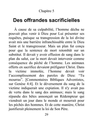 Chapitre 5
Des offrandes sacrificielles
À cause de sa culpabilité, l’homme déchu ne
pouvait plus venir à Dieu pour Lui présenter ses
requêtes, puisque sa transgression de la loi divine
avait mis une barrière infranchissable entre le Dieu
Saint et le transgresseur. Mais un plan fut conçu
pour que la sentence de mort retombât sur un
substitut. Il devait y avoir effusion de sang dans le
plan du salut, car la mort devait intervenir comme
conséquence du péché de l’homme. Les animaux
offerts en sacrifice devaient préfigurer Christ. Dans
la victime immolée, l’homme devait voir
l’accomplissement des paroles de Dieu: “Tu
mourras”. [Commentaires Bibliques Adventistes,
sur Genèse 4:4]. Et le déversement du sang de la
victime indiquerait une expiation. Il n'y avait pas
de vertu dans le sang des animaux; mais le sang
répandu des bêtes annonçait un Rédempteur qui
viendrait un jour dans le monde et mourrait pour
les péchés des hommes. Et de cette manière, Christ
justifierait pleinement la loi de Son Père.
29
 