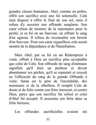 grandes classes humaines. Abel, comme un prêtre,
offrit son sacrifice avec une foi solennelle. Caïn
était disposé à offrir le fruit de son sol, mais il
refusa d'y associer une offrande sanglante. Son
cœur refusa de montrer de la repentance pour le
péché, et sa foi en un Sauveur, en offrant le sang
d'un agneau. Il refusa de reconnaître son besoin
d'un Sauveur. Pour son cœur orgueilleux cela aurait
montré de la dépendance et de l'humiliation.
Mais Abel, par sa foi en un Rédempteur à
venir, offrait à Dieu un sacrifice plus acceptable
que celui de Caïn. Son offrande de sang d'animaux
signifiait qu'il était un pécheur et devait
abandonner ses péchés, qu'il se repentait et croyait
en l'efficacité du sang de la grande Offrande à
venir. Satan est le père de l'incrédulité, des
murmures et de la rébellion. Il remplit Caïn de
doute et de folie contre son frère innocent, et contre
Dieu, parce que son sacrifice fut refusé et celui
d'Abel fut accepté. Il assassina son frère dans sa
folie furieuse.
Les offrandes sacrificielles avaient été
31
 