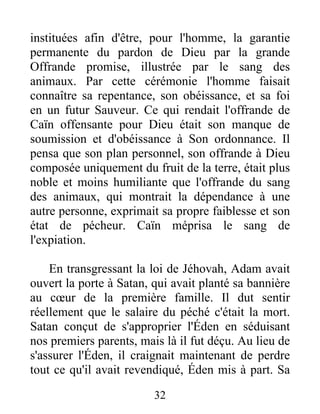 instituées afin d'être, pour l'homme, la garantie
permanente du pardon de Dieu par la grande
Offrande promise, illustrée par le sang des
animaux. Par cette cérémonie l'homme faisait
connaître sa repentance, son obéissance, et sa foi
en un futur Sauveur. Ce qui rendait l'offrande de
Caïn offensante pour Dieu était son manque de
soumission et d'obéissance à Son ordonnance. Il
pensa que son plan personnel, son offrande à Dieu
composée uniquement du fruit de la terre, était plus
noble et moins humiliante que l'offrande du sang
des animaux, qui montrait la dépendance à une
autre personne, exprimait sa propre faiblesse et son
état de pécheur. Caïn méprisa le sang de
l'expiation.
En transgressant la loi de Jéhovah, Adam avait
ouvert la porte à Satan, qui avait planté sa bannière
au cœur de la première famille. Il dut sentir
réellement que le salaire du péché c'était la mort.
Satan conçut de s'approprier l'Éden en séduisant
nos premiers parents, mais là il fut déçu. Au lieu de
s'assurer l'Éden, il craignait maintenant de perdre
tout ce qu'il avait revendiqué, Éden mis à part. Sa
32
 