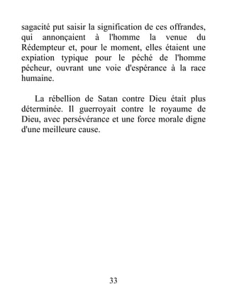sagacité put saisir la signification de ces offrandes,
qui annonçaient à l'homme la venue du
Rédempteur et, pour le moment, elles étaient une
expiation typique pour le péché de l'homme
pécheur, ouvrant une voie d'espérance à la race
humaine.
La rébellion de Satan contre Dieu était plus
déterminée. Il guerroyait contre le royaume de
Dieu, avec persévérance et une force morale digne
d'une meilleure cause.
33
 
