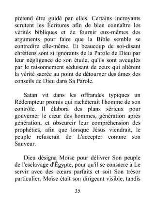 prétend être guidé par elles. Certains incroyants
scrutent les Écritures afin de bien connaître les
vérités bibliques et de fournir eux-mêmes des
arguments pour faire que la Bible semble se
contredire elle-même. Et beaucoup de soi-disant
chrétiens sont si ignorants de la Parole de Dieu par
leur négligence de son étude, qu'ils sont aveuglés
par le raisonnement séduisant de ceux qui altèrent
la vérité sacrée au point de détourner des âmes des
conseils de Dieu dans Sa Parole.
Satan vit dans les offrandes typiques un
Rédempteur promis qui rachèterait l'homme de son
contrôle. Il élabora des plans sérieux pour
gouverner le cœur des hommes, génération après
génération, et obscurcir leur compréhension des
prophéties, afin que lorsque Jésus viendrait, le
peuple refuserait de L'accepter comme son
Sauveur.
Dieu désigna Moïse pour délivrer Son peuple
de l'esclavage d'Égypte, pour qu'il se consacre à Le
servir avec des cœurs parfaits et soit Son trésor
particulier. Moïse était son dirigeant visible, tandis
35
 