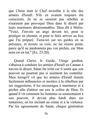 que Christ était le Chef invisible à la tête des
armées d'Israël. S'ils en avaient toujours été
conscients, ils ne se seraient pas rebellés et
n'auraient pas provoqué Dieu dans le désert par
leurs murmures déraisonnables. Dieu dit à Moïse:
"Voici, J'envoie un ange devant toi, pour te
protéger en chemin, et pour te faire arriver au lieu
que J'ai préparé. Tiens-toi sur tes gardes en sa
présence, et écoute sa voix; ne lui résiste point,
parce qu'il ne pardonnera pas vos péchés, car Mon
nom est en lui." [Ex. 23:20].
Quand Christ, le Guide, l'Ange gardien,
s'abaissa à conduire les armées d'Israël en Canaan à
travers le désert, Satan fut irrité car il sentit que son
pouvoir ne pourrait pas si aisément les contrôler.
Mais lorsqu'il vit que les armées d'Israël étaient
facilement influencées et incitées à la rébellion par
ses suggestions, il les encouragea à murmurer et à
pécher afin d'attirer sur eux la colère de Dieu. Et
quand il vit comment les hommes se soumettaient à
son pouvoir, il devint plus hardi dans ses
tentations, en les incitant au crime et à la violence.
Par les agissements de Satan, chaque génération
36
 