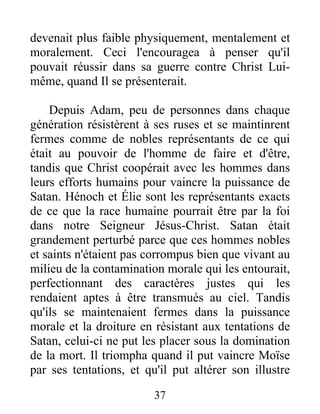 devenait plus faible physiquement, mentalement et
moralement. Ceci l'encouragea à penser qu'il
pouvait réussir dans sa guerre contre Christ Lui-
même, quand Il se présenterait.
Depuis Adam, peu de personnes dans chaque
génération résistèrent à ses ruses et se maintinrent
fermes comme de nobles représentants de ce qui
était au pouvoir de l'homme de faire et d'être,
tandis que Christ coopérait avec les hommes dans
leurs efforts humains pour vaincre la puissance de
Satan. Hénoch et Élie sont les représentants exacts
de ce que la race humaine pourrait être par la foi
dans notre Seigneur Jésus-Christ. Satan était
grandement perturbé parce que ces hommes nobles
et saints n'étaient pas corrompus bien que vivant au
milieu de la contamination morale qui les entourait,
perfectionnant des caractères justes qui les
rendaient aptes à être transmués au ciel. Tandis
qu'ils se maintenaient fermes dans la puissance
morale et la droiture en résistant aux tentations de
Satan, celui-ci ne put les placer sous la domination
de la mort. Il triompha quand il put vaincre Moïse
par ses tentations, et qu'il put altérer son illustre
37
 
