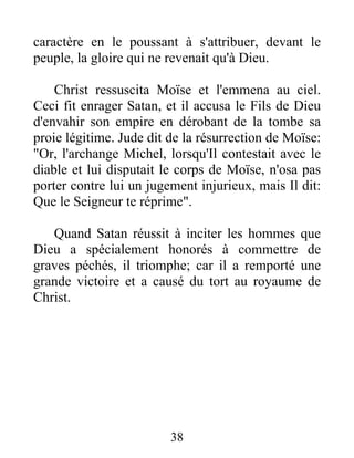 caractère en le poussant à s'attribuer, devant le
peuple, la gloire qui ne revenait qu'à Dieu.
Christ ressuscita Moïse et l'emmena au ciel.
Ceci fit enrager Satan, et il accusa le Fils de Dieu
d'envahir son empire en dérobant de la tombe sa
proie légitime. Jude dit de la résurrection de Moïse:
"Or, l'archange Michel, lorsqu'Il contestait avec le
diable et lui disputait le corps de Moïse, n'osa pas
porter contre lui un jugement injurieux, mais Il dit:
Que le Seigneur te réprime".
Quand Satan réussit à inciter les hommes que
Dieu a spécialement honorés à commettre de
graves péchés, il triomphe; car il a remporté une
grande victoire et a causé du tort au royaume de
Christ.
38
 