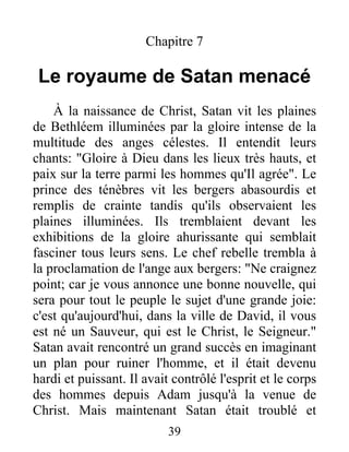 Chapitre 7
Le royaume de Satan menacé
À la naissance de Christ, Satan vit les plaines
de Bethléem illuminées par la gloire intense de la
multitude des anges célestes. Il entendit leurs
chants: "Gloire à Dieu dans les lieux très hauts, et
paix sur la terre parmi les hommes qu'Il agrée". Le
prince des ténèbres vit les bergers abasourdis et
remplis de crainte tandis qu'ils observaient les
plaines illuminées. Ils tremblaient devant les
exhibitions de la gloire ahurissante qui semblait
fasciner tous leurs sens. Le chef rebelle trembla à
la proclamation de l'ange aux bergers: "Ne craignez
point; car je vous annonce une bonne nouvelle, qui
sera pour tout le peuple le sujet d'une grande joie:
c'est qu'aujourd'hui, dans la ville de David, il vous
est né un Sauveur, qui est le Christ, le Seigneur."
Satan avait rencontré un grand succès en imaginant
un plan pour ruiner l'homme, et il était devenu
hardi et puissant. Il avait contrôlé l'esprit et le corps
des hommes depuis Adam jusqu'à la venue de
Christ. Mais maintenant Satan était troublé et
39
 