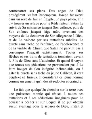 contrecarrer ses plans. Des anges de Dieu
protégèrent l'enfant Rédempteur. Joseph fut averti
dans un rêve de fuir en Égypte, un pays païen, afin
d'y trouver un refuge pour le Rédempteur. Satan Le
suivit de Sa naissance jusqu'à Son enfance, puis de
Son enfance jusqu'à l'âge mûr, inventant des
moyens de Le détourner de Son allégeance à Dieu,
et de Le vaincre par ses tentations subtiles. La
pureté sans tache de l'enfance, de l'adolescence et
de la virilité de Christ, que Satan ne parvint pas à
corrompre l'agaçait extrêmement. Toutes ses
flèches et ses traits de tentations tombaient devant
le Fils de Dieu sans L'atteindre. Et quand il voyait
que toutes ses séductions ne parvenaient pas à Le
faire bouger de Son intégrité inébranlable, ou à
gâter la pureté sans tache du jeune Galiléen, il était
perplexe et furieux. Il considérait ce jeune homme
comme un ennemi qu'il devait redouter et craindre.
Le fait que quelqu'Un chemina sur la terre avec
une puissance morale qui résista à toutes ses
tentations et à ses séductions imaginées pour Le
pousser à pécher et sur Lequel il ne put obtenir
aucun avantage pour le séparer de Dieu, irritait et
41
 