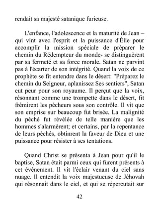 rendait sa majesté satanique furieuse.
L'enfance, l'adolescence et la maturité de Jean –
qui vint avec l'esprit et la puissance d'Élie pour
accomplir la mission spéciale de préparer le
chemin du Rédempteur du monde- se distinguèrent
par sa fermeté et sa force morale. Satan ne parvint
pas à l'écarter de son intégrité. Quand la voix de ce
prophète se fit entendre dans le désert: "Préparez le
chemin du Seigneur, aplanissez Ses sentiers", Satan
eut peur pour son royaume. Il perçut que la voix,
résonnant comme une trompette dans le désert, fit
frémirent les pécheurs sous son contrôle. Il vit que
son emprise sur beaucoup fut brisée. La malignité
du péché fut révélée de telle manière que les
hommes s'alarmèrent; et certains, par la repentance
de leurs péchés, obtinrent la faveur de Dieu et une
puissance pour résister à ses tentations.
Quand Christ se présenta à Jean pour qu'il le
baptise, Satan était parmi ceux qui furent présents à
cet événement. Il vit l'éclair venant du ciel sans
nuage. Il entendit la voix majestueuse de Jéhovah
qui résonnait dans le ciel, et qui se répercutait sur
42
 