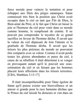 force morale pour vaincre la tentation et pour
échapper aux filets des pièges sataniques. Satan
connaissait très bien la position que Christ avait
occupée dans le ciel en tant que Fils de Dieu, le
Bien-aimé du Père; et le fait que Christ ait laissé la
joie et l'honneur du ciel pour venir dans ce monde
comme homme, le remplissait de crainte. Il ne
pouvait pas comprendre le mystère de ce grand
sacrifice en faveur de l'homme déchu. Il savait que
la valeur du ciel dépassait de loin l'attente et la
gratitude de l'homme déchu. Il savait que les
trésors les plus précieux du monde ne pouvaient
être comparés avec sa valeur. Comme il avait perdu
toutes les gloires abondantes et pures du ciel, à
cause de sa rébellion il était déterminé à se venger
en provoquant autant qu'il le pouvait une sous-
estimation du ciel et en faisant que les hommes
placent leurs affections dans les trésors terrestres.
[CBA, Matthieu 3:13-17]
Il était incompréhensible pour l'âme égoïste de
Satan qu'il puisse exister une bienveillance et un
amour si grands pour la race humaine déchue que
le Prince du ciel laissât Sa demeure et vint dans un
44
 