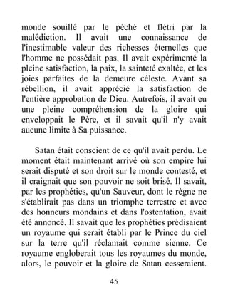 monde souillé par le péché et flétri par la
malédiction. Il avait une connaissance de
l'inestimable valeur des richesses éternelles que
l'homme ne possédait pas. Il avait expérimenté la
pleine satisfaction, la paix, la sainteté exaltée, et les
joies parfaites de la demeure céleste. Avant sa
rébellion, il avait apprécié la satisfaction de
l'entière approbation de Dieu. Autrefois, il avait eu
une pleine compréhension de la gloire qui
enveloppait le Père, et il savait qu'il n'y avait
aucune limite à Sa puissance.
Satan était conscient de ce qu'il avait perdu. Le
moment était maintenant arrivé où son empire lui
serait disputé et son droit sur le monde contesté, et
il craignait que son pouvoir ne soit brisé. Il savait,
par les prophéties, qu'un Sauveur, dont le règne ne
s'établirait pas dans un triomphe terrestre et avec
des honneurs mondains et dans l'ostentation, avait
été annoncé. Il savait que les prophéties prédisaient
un royaume qui serait établi par le Prince du ciel
sur la terre qu'il réclamait comme sienne. Ce
royaume engloberait tous les royaumes du monde,
alors, le pouvoir et la gloire de Satan cesseraient.
45
 