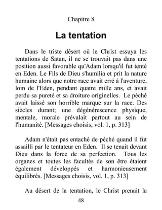 Chapitre 8
La tentation
Dans le triste désert où le Christ essuya les
tentations de Satan, il ne se trouvait pas dans une
position aussi favorable qu'Adam lorsqu'il fut tenté
en Eden. Le Fils de Dieu s'humilia et prit la nature
humaine alors que notre race avait erré à l'aventure,
loin de l'Eden, pendant quatre mille ans, et avait
perdu sa pureté et sa droiture originelles. Le péché
avait laissé son horrible marque sur la race. Des
siècles durant; une dégénérescence physique,
mentale, morale prévalait partout au sein de
l'humanité. [Messages choisis, vol. 1, p. 313]
Adam n'était pas entaché de péché quand il fut
assailli par le tentateur en Eden. Il se tenait devant
Dieu dans la force de sa perfection. Tous les
organes et toutes les facultés de son être étaient
également développés et harmonieusement
équilibrés. [Messages choisis, vol. 1, p. 313]
Au désert de la tentation, le Christ prenait la
48
 