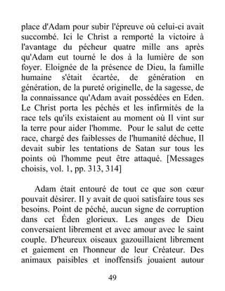 place d'Adam pour subir l'épreuve où celui-ci avait
succombé. Ici le Christ a remporté la victoire à
l'avantage du pécheur quatre mille ans après
qu'Adam eut tourné le dos à la lumière de son
foyer. Eloignée de la présence de Dieu, la famille
humaine s'était écartée, de génération en
génération, de la pureté originelle, de la sagesse, de
la connaissance qu'Adam avait possédées en Eden.
Le Christ porta les péchés et les infirmités de la
race tels qu'ils existaient au moment où Il vint sur
la terre pour aider l'homme. Pour le salut de cette
race, chargé des faiblesses de l'humanité déchue, Il
devait subir les tentations de Satan sur tous les
points où l'homme peut être attaqué. [Messages
choisis, vol. 1, pp. 313, 314]
Adam était entouré de tout ce que son cœur
pouvait désirer. Il y avait de quoi satisfaire tous ses
besoins. Point de péché, aucun signe de corruption
dans cet Éden glorieux. Les anges de Dieu
conversaient librement et avec amour avec le saint
couple. D'heureux oiseaux gazouillaient librement
et gaiement en l'honneur de leur Créateur. Des
animaux paisibles et inoffensifs jouaient autour
49
 