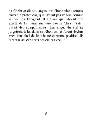 de Christ et dit aux anges, qui l'honoraient comme
chérubin protecteur, qu'il n'était pas vénéré comme
sa position l'exigeait. Il affirma qu'il devait être
exalté de la même manière que le Christ. Satan
obtint des sympathisants. Les anges du ciel se
joignirent à lui dans sa rébellion, et furent déchus
avec leur chef de leur haute et sainte position; ils
furent aussi expulsés des cieux avec lui.
5
 