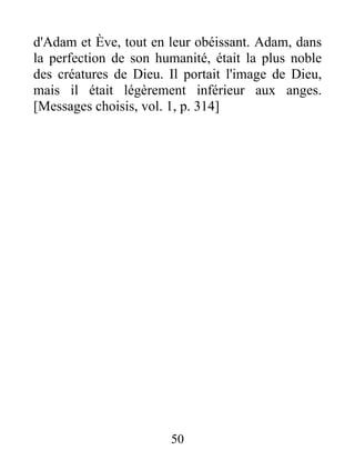 d'Adam et Ève, tout en leur obéissant. Adam, dans
la perfection de son humanité, était la plus noble
des créatures de Dieu. Il portait l'image de Dieu,
mais il était légèrement inférieur aux anges.
[Messages choisis, vol. 1, p. 314]
50
 