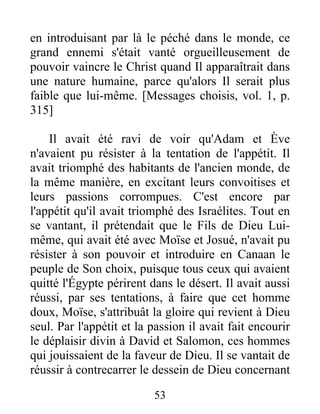 en introduisant par là le péché dans le monde, ce
grand ennemi s'était vanté orgueilleusement de
pouvoir vaincre le Christ quand Il apparaîtrait dans
une nature humaine, parce qu'alors Il serait plus
faible que lui-même. [Messages choisis, vol. 1, p.
315]
Il avait été ravi de voir qu'Adam et Ève
n'avaient pu résister à la tentation de l'appétit. Il
avait triomphé des habitants de l'ancien monde, de
la même manière, en excitant leurs convoitises et
leurs passions corrompues. C'est encore par
l'appétit qu'il avait triomphé des Israélites. Tout en
se vantant, il prétendait que le Fils de Dieu Lui-
même, qui avait été avec Moïse et Josué, n'avait pu
résister à son pouvoir et introduire en Canaan le
peuple de Son choix, puisque tous ceux qui avaient
quitté l'Égypte périrent dans le désert. Il avait aussi
réussi, par ses tentations, à faire que cet homme
doux, Moïse, s'attribuât la gloire qui revient à Dieu
seul. Par l'appétit et la passion il avait fait encourir
le déplaisir divin à David et Salomon, ces hommes
qui jouissaient de la faveur de Dieu. Il se vantait de
réussir à contrecarrer le dessein de Dieu concernant
53
 