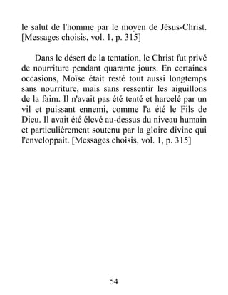 le salut de l'homme par le moyen de Jésus-Christ.
[Messages choisis, vol. 1, p. 315]
Dans le désert de la tentation, le Christ fut privé
de nourriture pendant quarante jours. En certaines
occasions, Moïse était resté tout aussi longtemps
sans nourriture, mais sans ressentir les aiguillons
de la faim. Il n'avait pas été tenté et harcelé par un
vil et puissant ennemi, comme l'a été le Fils de
Dieu. Il avait été élevé au-dessus du niveau humain
et particulièrement soutenu par la gloire divine qui
l'enveloppait. [Messages choisis, vol. 1, p. 315]
54
 