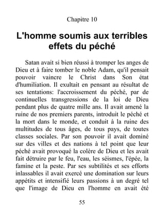 Chapitre 10
L'homme soumis aux terribles
effets du péché
Satan avait si bien réussi à tromper les anges de
Dieu et à faire tomber le noble Adam, qu'il pensait
pouvoir vaincre le Christ dans Son état
d'humiliation. Il exultait en pensant au résultat de
ses tentations: l'accroissement du péché, par de
continuelles transgressions de la loi de Dieu
pendant plus de quatre mille ans. Il avait amené la
ruine de nos premiers parents, introduit le péché et
la mort dans le monde, et conduit à la ruine des
multitudes de tous âges, de tous pays, de toutes
classes sociales. Par son pouvoir il avait dominé
sur des villes et des nations à tel point que leur
péché avait provoqué la colère de Dieu et les avait
fait détruire par le feu, l'eau, les séismes, l'épée, la
famine et la peste. Par ses subtilités et ses efforts
inlassables il avait exercé une domination sur leurs
appétits et intensifié leurs passions à un degré tel
que l'image de Dieu en l'homme en avait été
55
 