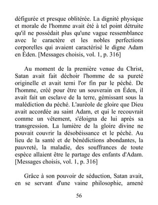 défigurée et presque oblitérée. La dignité physique
et morale de l'homme avait été à tel point détruite
qu'il ne possédait plus qu'une vague ressemblance
avec le caractère et les nobles perfections
corporelles qui avaient caractérisé le digne Adam
en Éden. [Messages choisis, vol. 1, p. 316]
Au moment de la première venue du Christ,
Satan avait fait déchoir l'homme de sa pureté
originelle et avait terni l'or fin par le péché. De
l'homme, créé pour être un souverain en Éden, il
avait fait un esclave de la terre, gémissant sous la
malédiction du péché. L'auréole de gloire que Dieu
avait accordée au saint Adam, et qui le recouvrait
comme un vêtement, s'éloigna de lui après sa
transgression. La lumière de la gloire divine ne
pouvait couvrir la désobéissance et le péché. Au
lieu de la santé et de bénédictions abondantes, la
pauvreté, la maladie, des souffrances de toute
espèce allaient être le partage des enfants d'Adam.
[Messages choisis, vol. 1, p. 316]
Grâce à son pouvoir de séduction, Satan avait,
en se servant d'une vaine philosophie, amené
56
 