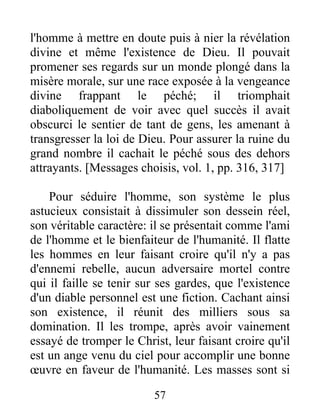 l'homme à mettre en doute puis à nier la révélation
divine et même l'existence de Dieu. Il pouvait
promener ses regards sur un monde plongé dans la
misère morale, sur une race exposée à la vengeance
divine frappant le péché; il triomphait
diaboliquement de voir avec quel succès il avait
obscurci le sentier de tant de gens, les amenant à
transgresser la loi de Dieu. Pour assurer la ruine du
grand nombre il cachait le péché sous des dehors
attrayants. [Messages choisis, vol. 1, pp. 316, 317]
Pour séduire l'homme, son système le plus
astucieux consistait à dissimuler son dessein réel,
son véritable caractère: il se présentait comme l'ami
de l'homme et le bienfaiteur de l'humanité. Il flatte
les hommes en leur faisant croire qu'il n'y a pas
d'ennemi rebelle, aucun adversaire mortel contre
qui il faille se tenir sur ses gardes, que l'existence
d'un diable personnel est une fiction. Cachant ainsi
son existence, il réunit des milliers sous sa
domination. Il les trompe, après avoir vainement
essayé de tromper le Christ, leur faisant croire qu'il
est un ange venu du ciel pour accomplir une bonne
œuvre en faveur de l'humanité. Les masses sont si
57
 