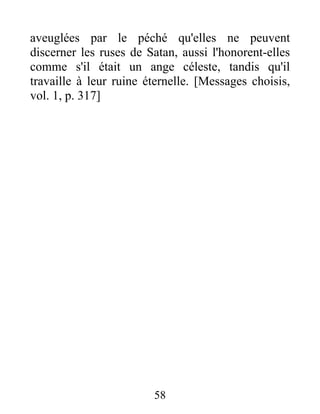 aveuglées par le péché qu'elles ne peuvent
discerner les ruses de Satan, aussi l'honorent-elles
comme s'il était un ange céleste, tandis qu'il
travaille à leur ruine éternelle. [Messages choisis,
vol. 1, p. 317]
58
 