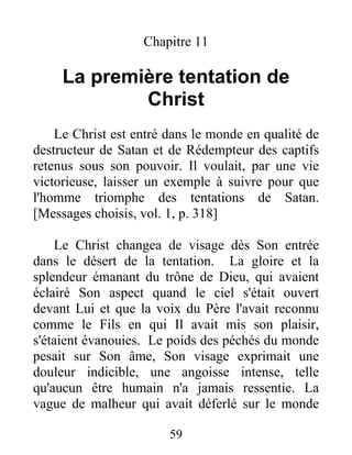 Chapitre 11
La première tentation de
Christ
Le Christ est entré dans le monde en qualité de
destructeur de Satan et de Rédempteur des captifs
retenus sous son pouvoir. Il voulait, par une vie
victorieuse, laisser un exemple à suivre pour que
l'homme triomphe des tentations de Satan.
[Messages choisis, vol. 1, p. 318]
Le Christ changea de visage dès Son entrée
dans le désert de la tentation. La gloire et la
splendeur émanant du trône de Dieu, qui avaient
éclairé Son aspect quand le ciel s'était ouvert
devant Lui et que la voix du Père l'avait reconnu
comme le Fils en qui Il avait mis son plaisir,
s'étaient évanouies. Le poids des péchés du monde
pesait sur Son âme, Son visage exprimait une
douleur indicible, une angoisse intense, telle
qu'aucun être humain n'a jamais ressentie. La
vague de malheur qui avait déferlé sur le monde
59
 