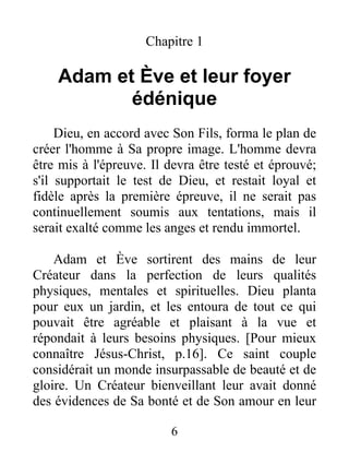 Chapitre 1
Adam et Ève et leur foyer
édénique
Dieu, en accord avec Son Fils, forma le plan de
créer l'homme à Sa propre image. L'homme devra
être mis à l'épreuve. Il devra être testé et éprouvé;
s'il supportait le test de Dieu, et restait loyal et
fidèle après la première épreuve, il ne serait pas
continuellement soumis aux tentations, mais il
serait exalté comme les anges et rendu immortel.
Adam et Ève sortirent des mains de leur
Créateur dans la perfection de leurs qualités
physiques, mentales et spirituelles. Dieu planta
pour eux un jardin, et les entoura de tout ce qui
pouvait être agréable et plaisant à la vue et
répondait à leurs besoins physiques. [Pour mieux
connaître Jésus-Christ, p.16]. Ce saint couple
considérait un monde insurpassable de beauté et de
gloire. Un Créateur bienveillant leur avait donné
des évidences de Sa bonté et de Son amour en leur
6
 