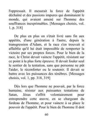 l'oppressait. Il mesurait la force de l'appétit
déchaîné et des passions impures qui dominaient le
monde, qui avaient amené sur l'homme des
souffrances inexprimables. [Messages choisis, vol.
1, p. 318]
De plus en plus on s'était livré sans fin aux
appétits, d'une génération à l'autre, depuis la
transgression d'Adam, et la race s'en trouvait si
affaiblie qu'il lui était impossible de remporter la
victoire par ses propres forces. Pour le bien de la
race, le Christ devait vaincre l'appétit, résistant sur
ce point à la plus forte épreuve. Il devait fouler seul
le sentier de la tentation, sans que personne ne pût
l'aider, le réconforter ou le soutenir. Il devait se
battre avec les puissances des ténèbres. [Messages
choisis, vol. 1, pp. 318, 319]
Dès lors que l'homme ne pouvait, par la force
humaine, résister aux puissantes tentations de
Satan, Jésus s'offrit volontairement pour
entreprendre cette œuvre, en se chargeant du
fardeau de l'homme, et pour vaincre à sa place le
pouvoir de l'appétit. Pour le bien de l'homme Il doit
60
 