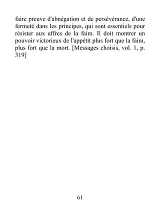 faire preuve d'abnégation et de persévérance, d'une
fermeté dans les principes, qui sont essentiels pour
résister aux affres de la faim. Il doit montrer un
pouvoir victorieux de l'appétit plus fort que la faim,
plus fort que la mort. [Messages choisis, vol. 1, p.
319]
61
 