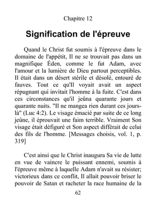 Chapitre 12
Signification de l'épreuve
Quand le Christ fut soumis à l'épreuve dans le
domaine de l'appétit, Il ne se trouvait pas dans un
magnifique Éden, comme le fut Adam, avec
l'amour et la lumière de Dieu partout perceptibles.
Il était dans un désert stérile et désolé, entouré de
fauves. Tout ce qu'Il voyait avait un aspect
répugnant qui invitait l'homme à la fuite. C'est dans
ces circonstances qu'il jeûna quarante jours et
quarante nuits. "Il ne mangea rien durant ces jours-
là" (Luc 4:2). Le visage émacié par suite de ce long
jeûne, il éprouvait une faim terrible. Vraiment Son
visage était défiguré et Son aspect différait de celui
des fils de l'homme. [Messages choisis, vol. 1, p.
319]
C'est ainsi que le Christ inaugura Sa vie de lutte
en vue de vaincre le puissant ennemi, soumis à
l'épreuve même à laquelle Adam n'avait su résister;
victorieux dans ce conflit, Il allait pouvoir briser le
pouvoir de Satan et racheter la race humaine de la
62
 