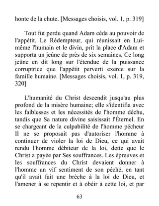 honte de la chute. [Messages choisis, vol. 1, p. 319]
Tout fut perdu quand Adam céda au pouvoir de
l'appétit. Le Rédempteur, qui réunissait en Lui-
même l'humain et le divin, prit la place d'Adam et
supporta un jeûne de près de six semaines. Ce long
jeûne en dit long sur l'étendue de la puissance
corruptrice que l'appétit perverti exerce sur la
famille humaine. [Messages choisis, vol. 1, p. 319,
320]
L'humanité du Christ descendit jusqu'au plus
profond de la misère humaine; elle s'identifia avec
les faiblesses et les nécessités de l'homme déchu,
tandis que Sa nature divine saisissait l'Éternel. En
se chargeant de la culpabilité de l'homme pécheur
Il ne se proposait pas d'autoriser l'homme à
continuer de violer la loi de Dieu, ce qui avait
rendu l'homme débiteur de la loi, dette que le
Christ a payée par Ses souffrances. Les épreuves et
les souffrances du Christ devaient donner à
l'homme un vif sentiment de son péché, en tant
qu'il avait fait une brèche à la loi de Dieu, et
l'amener à se repentir et à obéir à cette loi, et par
63
 