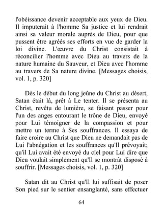 l'obéissance devenir acceptable aux yeux de Dieu.
Il imputerait à l'homme Sa justice et lui rendrait
ainsi sa valeur morale auprès de Dieu, pour que
pussent être agréés ses efforts en vue de garder la
loi divine. L'œuvre du Christ consistait à
réconcilier l'homme avec Dieu au travers de la
nature humaine du Sauveur, et Dieu avec l'homme
au travers de Sa nature divine. [Messages choisis,
vol. 1, p. 320]
Dès le début du long jeûne du Christ au désert,
Satan était là, prêt à Le tenter. Il se présenta au
Christ, revêtu de lumière, se faisant passer pour
l'un des anges entourant le trône de Dieu, envoyé
pour Lui témoigner de la compassion et pour
mettre un terme à Ses souffrances. Il essaya de
faire croire au Christ que Dieu ne demandait pas de
Lui l'abnégation et les souffrances qu'Il prévoyait;
qu'il Lui avait été envoyé du ciel pour Lui dire que
Dieu voulait simplement qu'Il se montrât disposé à
souffrir. [Messages choisis, vol. 1, p. 320]
Satan dit au Christ qu'Il lui suffisait de poser
Son pied sur le sentier ensanglanté, sans effectuer
64
 