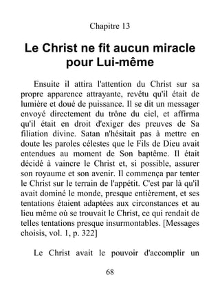 Chapitre 13
Le Christ ne fit aucun miracle
pour Lui-même
Ensuite il attira l'attention du Christ sur sa
propre apparence attrayante, revêtu qu'il était de
lumière et doué de puissance. Il se dit un messager
envoyé directement du trône du ciel, et affirma
qu'il était en droit d'exiger des preuves de Sa
filiation divine. Satan n'hésitait pas à mettre en
doute les paroles célestes que le Fils de Dieu avait
entendues au moment de Son baptême. Il était
décidé à vaincre le Christ et, si possible, assurer
son royaume et son avenir. Il commença par tenter
le Christ sur le terrain de l'appétit. C'est par là qu'il
avait dominé le monde, presque entièrement, et ses
tentations étaient adaptées aux circonstances et au
lieu même où se trouvait le Christ, ce qui rendait de
telles tentations presque insurmontables. [Messages
choisis, vol. 1, p. 322]
Le Christ avait le pouvoir d'accomplir un
68
 
