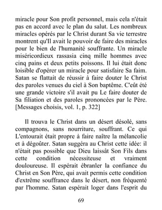miracle pour Son profit personnel, mais cela n'était
pas en accord avec le plan du salut. Les nombreux
miracles opérés par le Christ durant Sa vie terrestre
montrent qu'Il avait le pouvoir de faire des miracles
pour le bien de l'humanité souffrante. Un miracle
miséricordieux rassasia cinq mille hommes avec
cinq pains et deux petits poissons. Il lui était donc
loisible d'opérer un miracle pour satisfaire Sa faim.
Satan se flattait de réussir à faire douter le Christ
des paroles venues du ciel à Son baptême. C'eût été
une grande victoire s'il avait pu Le faire douter de
Sa filiation et des paroles prononcées par le Père.
[Messages choisis, vol. 1, p. 322]
Il trouva le Christ dans un désert désolé, sans
compagnons, sans nourriture, souffrant. Ce qui
L'entourait était propre à faire naître la mélancolie
et à dégoûter. Satan suggéra au Christ cette idée: il
n'était pas possible que Dieu laissât Son Fils dans
cette condition nécessiteuse et vraiment
douloureuse. Il espérait ébranler la confiance du
Christ en Son Père, qui avait permis cette condition
d'extrême souffrance dans le désert, non fréquenté
par l'homme. Satan espérait loger dans l'esprit du
69
 