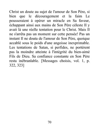 Christ un doute au sujet de l'amour de Son Père, si
bien que le découragement et la faim Le
pousseraient à opérer un miracle en Sa faveur,
échappant ainsi aux mains de Son Père céleste Il y
avait là une réelle tentation pour le Christ. Mais Il
ne s'arrêta pas un moment sur cette pensée! Pas un
instant Il ne douta de l'amour de Son Père, quoique
accablé sous le poids d'une angoisse inexprimable.
Les tentations de Satan, si perfides, ne portèrent
pas la moindre atteinte à l'intégrité du bien-aimé
Fils de Dieu. Sa confiance constante en Son Père
resta inébranlable. [Messages choisis, vol. 1, p.
322, 323]
70
 