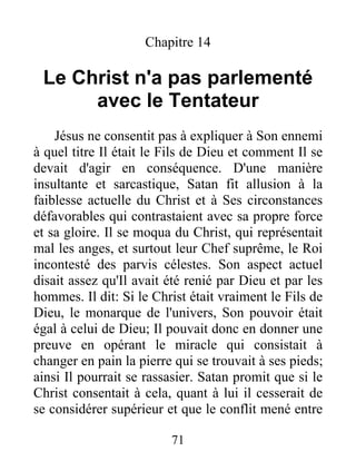 Chapitre 14
Le Christ n'a pas parlementé
avec le Tentateur
Jésus ne consentit pas à expliquer à Son ennemi
à quel titre Il était le Fils de Dieu et comment Il se
devait d'agir en conséquence. D'une manière
insultante et sarcastique, Satan fit allusion à la
faiblesse actuelle du Christ et à Ses circonstances
défavorables qui contrastaient avec sa propre force
et sa gloire. Il se moqua du Christ, qui représentait
mal les anges, et surtout leur Chef suprême, le Roi
incontesté des parvis célestes. Son aspect actuel
disait assez qu'Il avait été renié par Dieu et par les
hommes. Il dit: Si le Christ était vraiment le Fils de
Dieu, le monarque de l'univers, Son pouvoir était
égal à celui de Dieu; Il pouvait donc en donner une
preuve en opérant le miracle qui consistait à
changer en pain la pierre qui se trouvait à ses pieds;
ainsi Il pourrait se rassasier. Satan promit que si le
Christ consentait à cela, quant à lui il cesserait de
se considérer supérieur et que le conflit mené entre
71
 