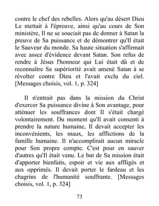 contre le chef des rebelles. Alors qu'au désert Dieu
Le mettait à l'épreuve, ainsi qu'au cours de Son
ministère, Il ne se souciait pas de donner à Satan la
preuve de Sa puissance et de démontrer qu'Il était
le Sauveur du monde. Sa haute situation s'affirmait
avec assez d'évidence devant Satan. Son refus de
rendre à Jésus l'honneur qui Lui était dû et de
reconnaître Sa supériorité avait amené Satan à se
révolter contre Dieu et l'avait exclu du ciel.
[Messages choisis, vol. 1, p. 324]
Il n'entrait pas dans la mission du Christ
d'exercer Sa puissance divine à Son avantage, pour
atténuer les souffrances dont Il s'était chargé
volontairement. Du moment qu'Il avait consenti à
prendre la nature humaine, Il devait accepter les
inconvénients, les maux, les afflictions de la
famille humaine. Il n'accomplirait aucun miracle
pour Son propre compte. C'est pour en sauver
d'autres qu'Il était venu. Le but de Sa mission était
d'apporter bienfaits, espoir et vie aux affligés et
aux opprimés. Il devait porter le fardeau et les
chagrins de l'humanité souffrante. [Messages
choisis, vol. 1, p. 324]
73
 