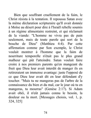 Bien que souffrant cruellement de la faim, le
Christ résista à la tentation. Il repoussa Satan avec
la même déclaration scripturaire qu'Il avait donnée
à Moïse au désert pour dire à l'Israël rebelle soumis
à un régime alimentaire restreint, et qui réclamait
de la viande: "L'homme ne vivra pas de pain
seulement, mais de toute parole qui sort de la
bouche de Dieu" (Matthieu 4:4). Par cette
affirmation comme par Son exemple, le Christ
voulait montrer à l'homme que la faim de
nourriture temporelle n'était pas le plus grand
malheur qui pût l'atteindre. Satan voulait faire
croire à nos premiers parents qu'en mangeant du
fruit que Dieu leur avait interdit de manger ils en
retireraient un immense avantage: juste l'opposé de
ce que Dieu leur avait dit en leur défendant d'y
toucher. "Mais tu ne mangeras pas de l'arbre de la
connaissance du bien et du mal, car le jour où tu en
mangeras, tu mourras" (Genèse 2:17). Si Adam
avait obéi, il n'eût jamais connu le besoin, la
douleur ou la mort. [Messages choisis, vol. 1, p.
324, 325]
74
 